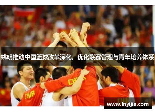 姚明推动中国篮球改革深化，优化联赛管理与青年培养体系