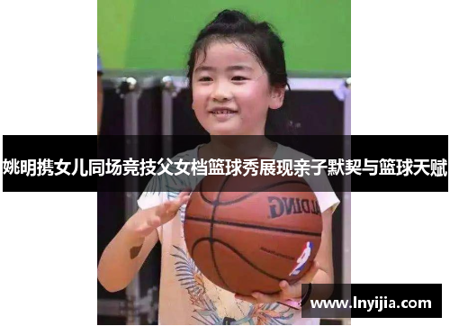 姚明携女儿同场竞技父女档篮球秀展现亲子默契与篮球天赋