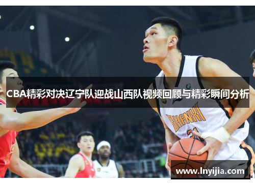 CBA精彩对决辽宁队迎战山西队视频回顾与精彩瞬间分析