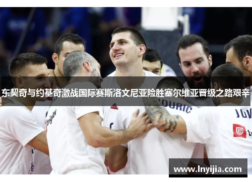 东契奇与约基奇激战国际赛斯洛文尼亚险胜塞尔维亚晋级之路艰辛